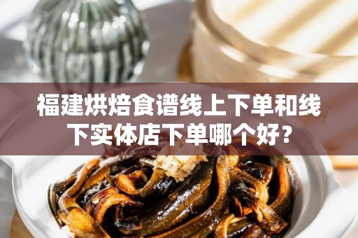 福建烘焙食谱线上下单和线下实体店下单哪个好？