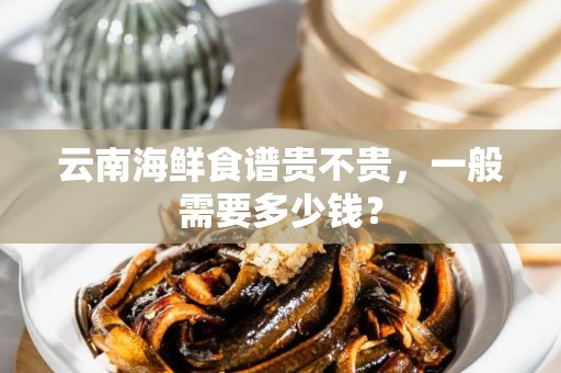 云南海鲜食谱贵不贵，一般需要多少钱？
