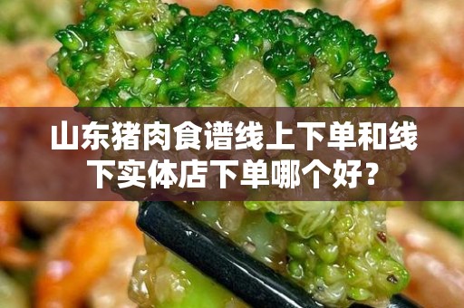 山东猪肉食谱线上下单和线下实体店下单哪个好？