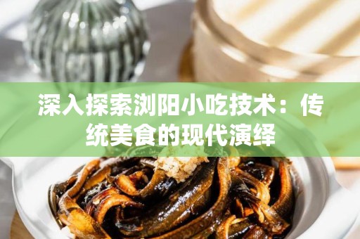 深入探索浏阳小吃技术：传统美食的现代演绎