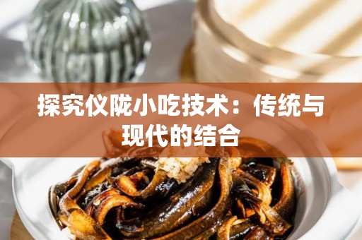 探究仪陇小吃技术：传统与现代的结合