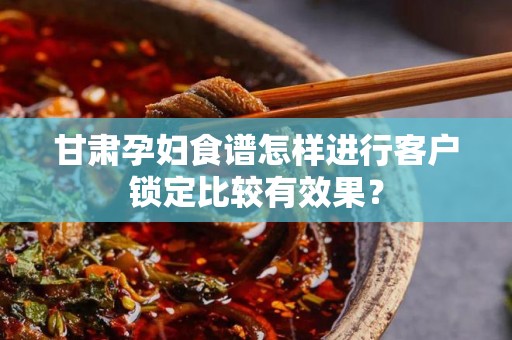 甘肃孕妇食谱怎样进行客户锁定比较有效果？