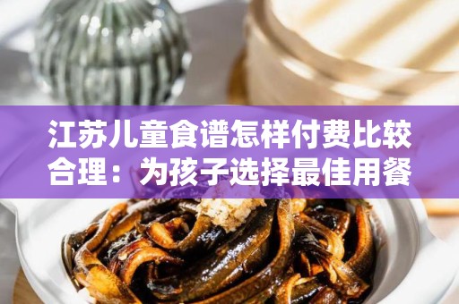 江苏儿童食谱怎样付费比较合理：为孩子选择最佳用餐方案的指南