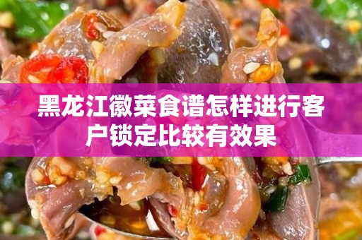 黑龙江徽菜食谱怎样进行客户锁定比较有效果