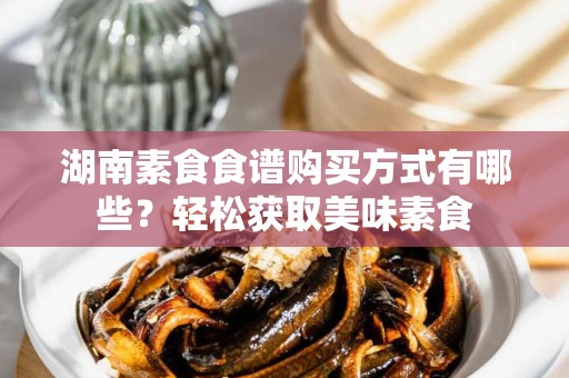 湖南素食食谱购买方式有哪些？轻松获取美味素食