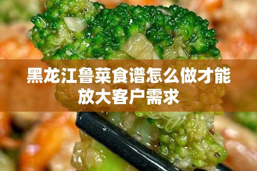 黑龙江鲁菜食谱怎么做才能放大客户需求