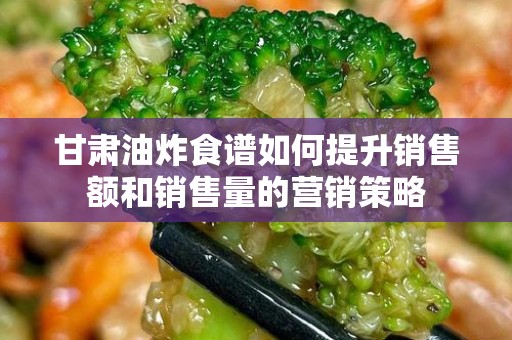 甘肃油炸食谱如何提升销售额和销售量的营销策略