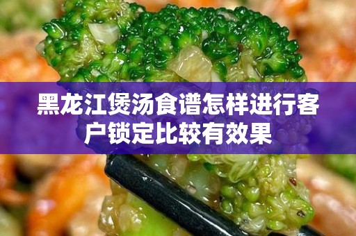 黑龙江煲汤食谱怎样进行客户锁定比较有效果