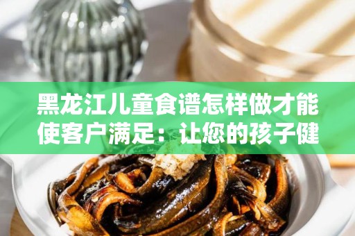 黑龙江儿童食谱怎样做才能使客户满足：让您的孩子健康成长的饮食指南