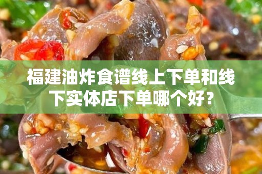 福建油炸食谱线上下单和线下实体店下单哪个好？