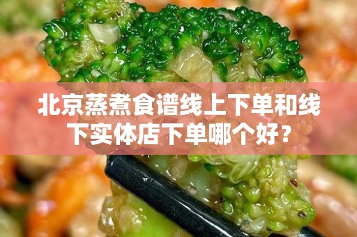 北京蒸煮食谱线上下单和线下实体店下单哪个好？