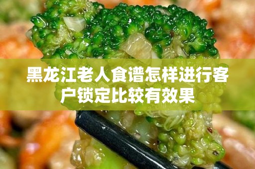 黑龙江老人食谱怎样进行客户锁定比较有效果