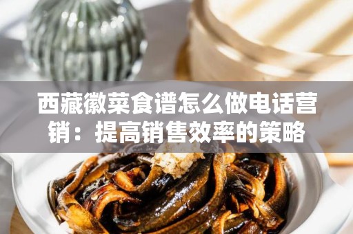 西藏徽菜食谱怎么做电话营销：提高销售效率的策略