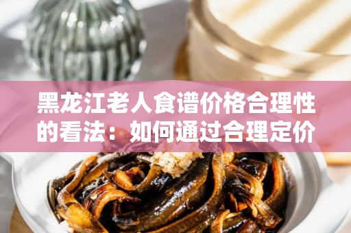 黑龙江老人食谱价格合理性的看法：如何通过合理定价保障老人健康