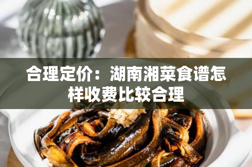 合理定价：湖南湘菜食谱怎样收费比较合理