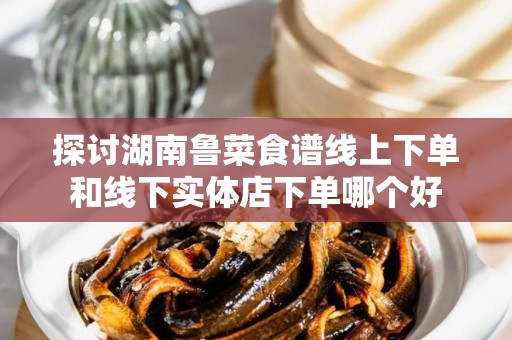 探讨湖南鲁菜食谱线上下单和线下实体店下单哪个好
