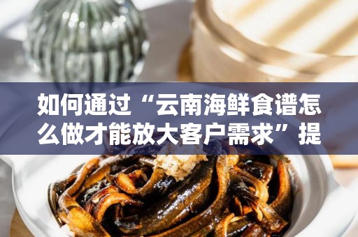如何通过“云南海鲜食谱怎么做才能放大客户需求”提升市场关注度