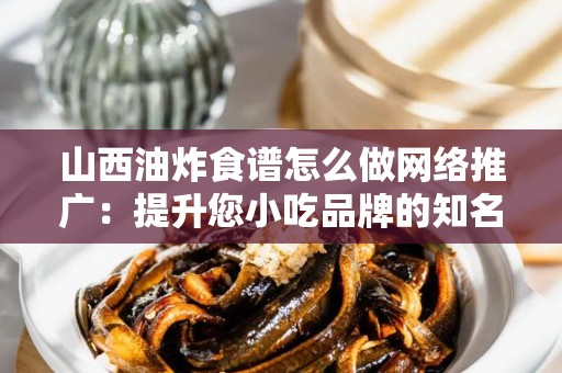 山西油炸食谱怎么做网络推广：提升您小吃品牌的知名度