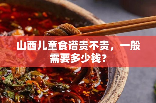 山西儿童食谱贵不贵，一般需要多少钱？