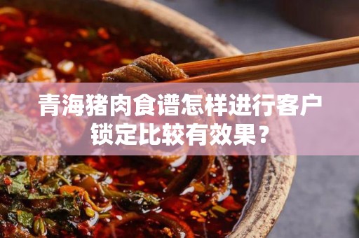 青海猪肉食谱怎样进行客户锁定比较有效果？