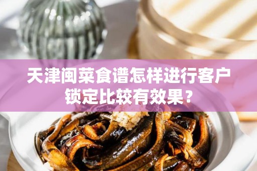 天津闽菜食谱怎样进行客户锁定比较有效果？