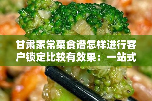 甘肃家常菜食谱怎样进行客户锁定比较有效果：一站式营销攻略