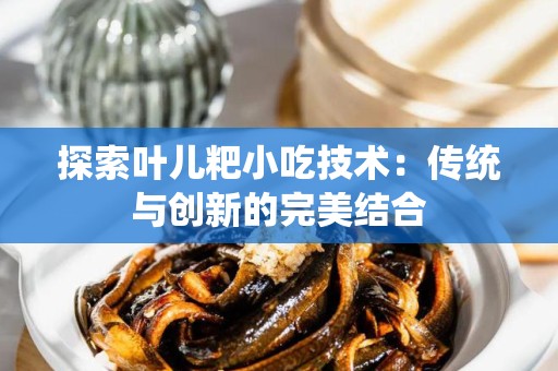 探索叶儿粑小吃技术：传统与创新的完美结合