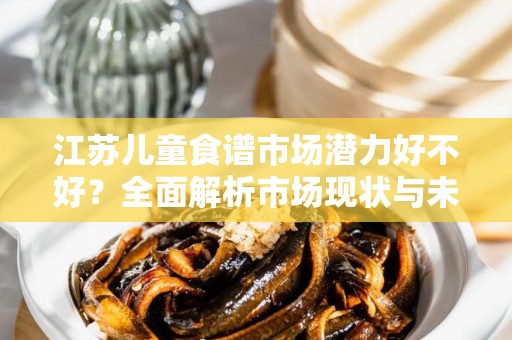 江苏儿童食谱市场潜力好不好？全面解析市场现状与未来