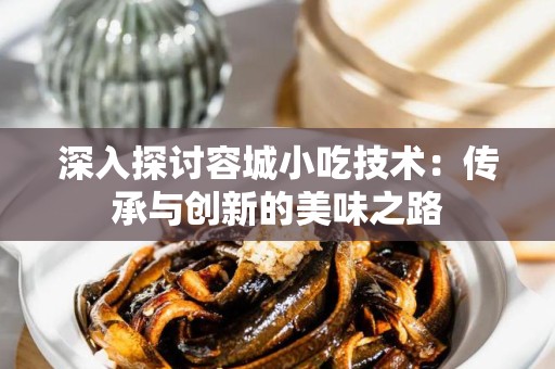 深入探讨容城小吃技术：传承与创新的美味之路